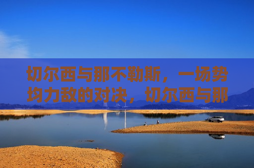 切尔西与那不勒斯，一场势均力敌的对决，切尔西与那不勒斯激烈对决，切尔西与那不勒斯上演激烈对决