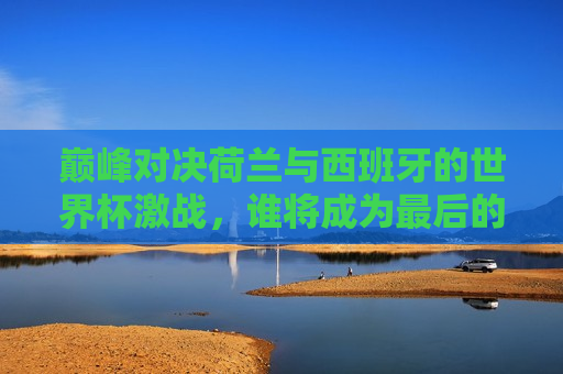 巅峰对决荷兰与西班牙的世界杯激战，谁将成为最后的赢家？，荷兰与西班牙巅峰对决，世界杯冠军谁属？，荷兰与西班牙巅峰之战，世界杯冠军谁属？