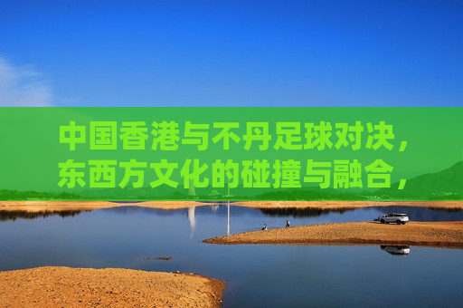中国香港与不丹足球对决，东西方文化的碰撞与融合，中国香港与不丹足球对决，东西方文化的碰撞融合，中国香港与不丹足球对决，东西方文化的碰撞与融合