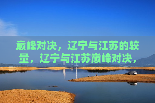 巅峰对决，辽宁与江苏的较量，辽宁与江苏巅峰对决，辽宁与江苏的巅峰对决