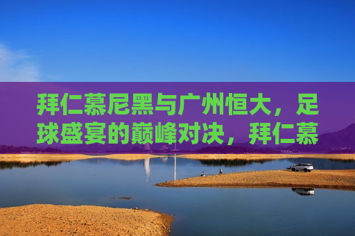 拜仁慕尼黑与广州恒大，足球盛宴的巅峰对决，拜仁慕尼黑与广州恒大，足球盛宴的巅峰对决之夜，拜仁慕尼黑与广州恒大，足球盛宴的巅峰对决之夜  第1张