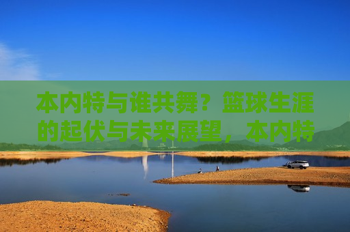 本内特与谁共舞？篮球生涯的起伏与未来展望，本内特的舞蹈伙伴未知？篮球生涯波折与前景展望，本内特的舞蹈伙伴未知？探索其篮球生涯的波折与前景