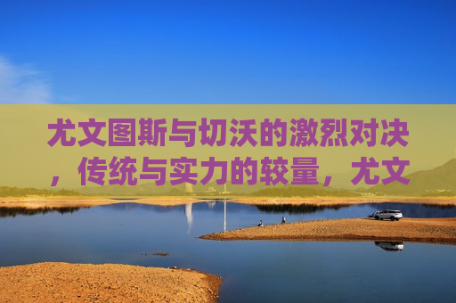 尤文图斯与切沃的激烈对决，传统与实力的较量，尤文图斯与切沃的足球对决，传统与实力的碰撞，尤文图斯与切沃足球对决，传统与实力的碰撞