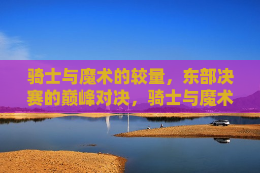 骑士与魔术的较量,东部决赛的巅峰对决,骑士与魔术的巅峰对决,东部决赛之战,东部决赛,骑士与魔术的巅峰对决 第1张 骑士与魔术的较量,东部决赛的巅峰对决,骑士与魔术的巅峰对决,东部决赛之战,东部决赛,骑士与魔术的巅峰对决 第1张