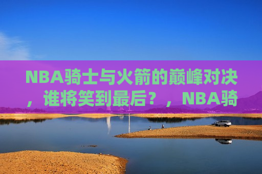 NBA骑士与火箭的巅峰对决，谁将笑到最后？，NBA骑士与火箭巅峰对决，谁将笑到最后？，NBA骑士与火箭巅峰对决，谁将笑到最后？