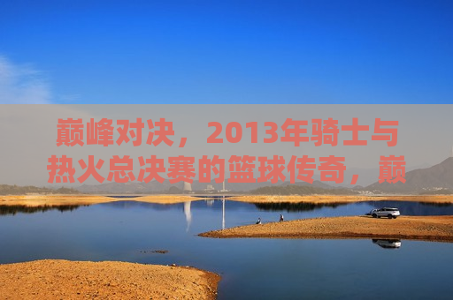 巅峰对决,2013年骑士与热火总决赛的篮球传奇,巅峰之战,骑士与热火总决赛的篮球传奇,巅峰之战,骑士与热火总决赛的篮球传奇再现巅峰对决 第1张 巅峰对决,2013年骑士与热火总决赛的篮球传奇,巅峰之战,骑士与热火总决赛的篮球传奇,巅峰之战,骑士与热火总决赛的篮球传奇再现巅峰对决 第1张
