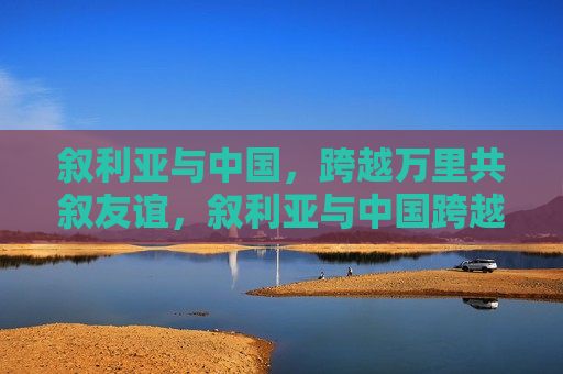 叙利亚与中国，跨越万里共叙友谊，叙利亚与中国跨越万里共筑友谊桥梁，叙利亚与中国跨越万里共筑友谊桥梁