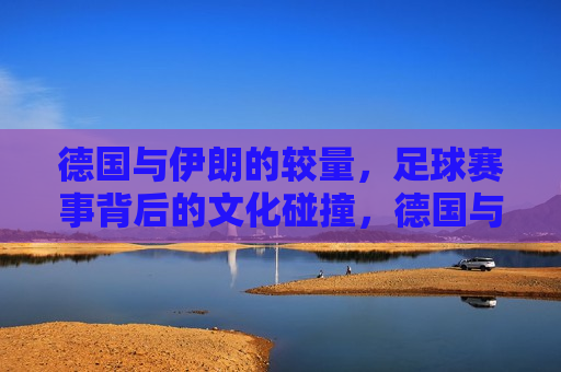 德国与伊朗的较量，足球赛事背后的文化碰撞，德国与伊朗足球赛事，文化碰撞的较量，德国与伊朗足球赛事，文化碰撞的较量