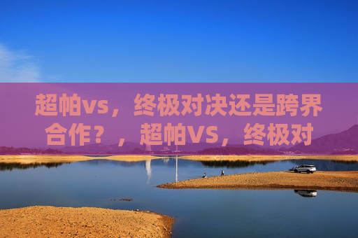 超帕vs，终极对决还是跨界合作？，超帕VS，终极对决还是合作新篇章？，超帕VS，终极对决还是跨界合作新篇章？