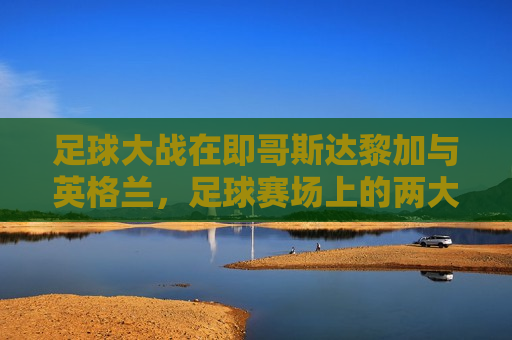足球大战在即哥斯达黎加与英格兰,足球赛场上的两大劲旅对决,哥斯达黎加与英格兰足球大战,赛场劲旅对决,哥斯达黎加与英格兰足球大战,赛场劲旅对决 第1张 足球大战在即哥斯达黎加与英格兰,足球赛场上的两大劲旅对决,哥斯达黎加与英格兰足球大战,赛场劲旅对决,哥斯达黎加与英格兰足球大战,赛场劲旅对决 第1张