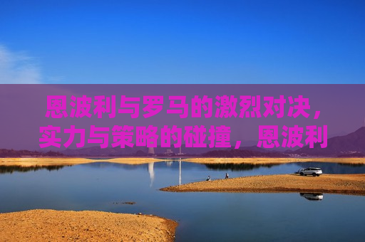 恩波利与罗马的激烈对决，实力与策略的碰撞，恩波利与罗马对决，实力与策略的巅峰碰撞，恩波利与罗马对决，实力与策略的巅峰碰撞
