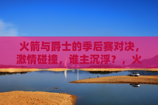 火箭与爵士的季后赛对决,激情碰撞,谁主沉浮?,火箭VS爵士季后赛对决,激情碰撞,谁将胜出? 第1张 火箭与爵士的季后赛对决,激情碰撞,谁主沉浮?,火箭VS爵士季后赛对决,激情碰撞,谁将胜出? 第1张