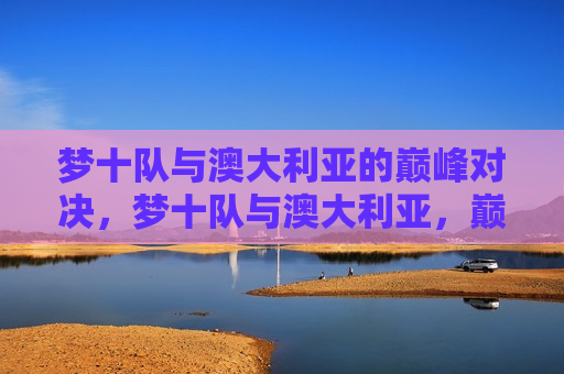 梦十队与澳大利亚的巅峰对决,梦十队与澳大利亚,巅峰篮球对决 第1张 梦十队与澳大利亚的巅峰对决,梦十队与澳大利亚,巅峰篮球对决 第1张