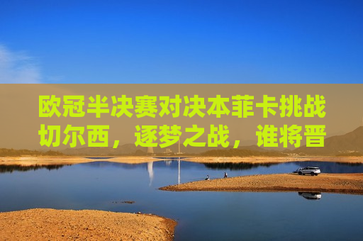 欧冠半决赛对决本菲卡挑战切尔西，逐梦之战，谁将晋级决赛？，欧冠半决赛，本菲卡挑战切尔西，谁能晋级决赛？，欧冠半决赛，本菲卡对决切尔西，谁能晋级决赛？
