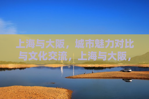 上海与大阪，城市魅力对比与文化交流，上海与大阪，城市魅力比拼与文化交融，上海与大阪，城市魅力比拼与文化交融之旅