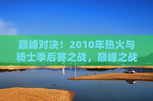 巅峰对决！2010年热火与骑士季后赛之战，巅峰之战！热火与骑士季后赛的终极对决，巅峰之战！热火与骑士季后赛终极对决