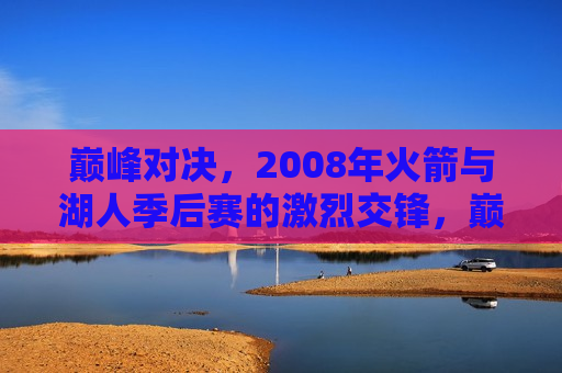 巅峰对决，2008年火箭与湖人季后赛的激烈交锋，巅峰之战，火箭与湖人在季后赛的激烈对决