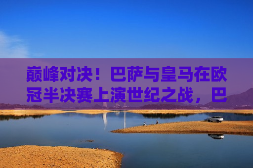 巅峰对决！巴萨与皇马在欧冠半决赛上演世纪之战，巴萨皇马巅峰之战，欧冠半决赛世纪对决！，巴萨皇马巅峰之战，欧冠半决赛上演世纪对决！