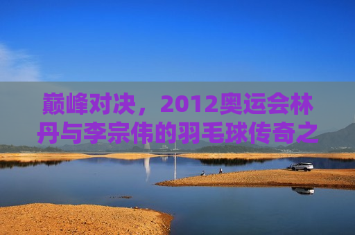 巅峰对决，2012奥运会林丹与李宗伟的羽毛球传奇之战，林丹与李宗伟的巅峰之战，2012奥运会羽毛球传奇对决，林丹与李宗伟的巅峰之战，奥运羽毛球传奇对决