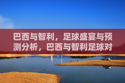 巴西与智利，足球盛宴与预测分析，巴西与智利足球对决，预测分析盛宴，巴西与智利足球对决，预测分析盛宴
