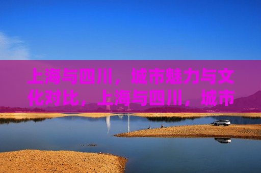 上海与四川，城市魅力与文化对比，上海与四川，城市魅力与文化碰撞，上海与四川，城市魅力与文化碰撞的对比