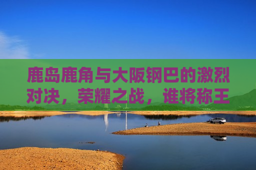 鹿岛鹿角与大阪钢巴的激烈对决，荣耀之战，谁将称王？，鹿岛鹿角VS大阪钢巴，荣耀之战，谁将称王？，鹿岛鹿角VS大阪钢巴，荣耀之战，谁将称王？
