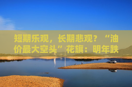 短期乐观，长期悲观？“油价最大空头”花旗：明年跌到60！
