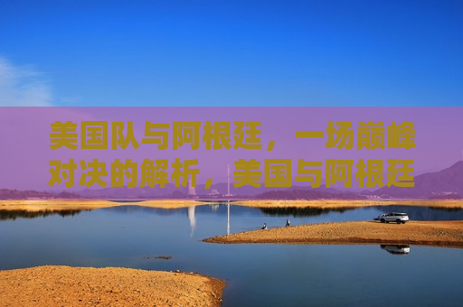 美国队与阿根廷，一场巅峰对决的解析，美国与阿根廷，巅峰对决的篮球解析，美国与阿根廷巅峰对决，篮球之战的解析