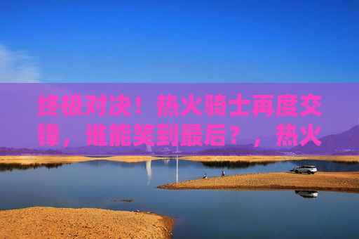 终极对决！热火骑士再度交锋，谁能笑到最后？，热火与骑士再度交锋，终极对决，谁将笑到最后？，热火与骑士再度交锋，终极对决，胜负难料！