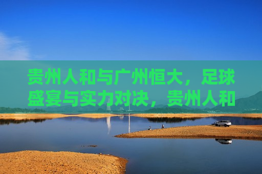 贵州人和与广州恒大，足球盛宴与实力对决，贵州人和与广州恒大，足球盛宴与实力对决的巅峰之战，贵州人和与广州恒大，巅峰之战，足球盛宴与实力对决！