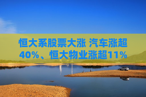 恒大系股票大涨 汽车涨超40%、恒大物业涨超11%