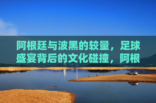 阿根廷与波黑的较量,足球盛宴背后的文化碰撞,阿根廷与波黑足球对决,文化碰撞的盛宴,阿根廷与波黑足球对决,文化碰撞的盛宴 第1张 阿根廷与波黑的较量,足球盛宴背后的文化碰撞,阿根廷与波黑足球对决,文化碰撞的盛宴,阿根廷与波黑足球对决,文化碰撞的盛宴 第1张