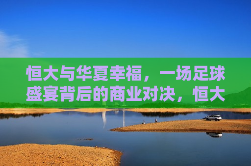 恒大与华夏幸福，一场足球盛宴背后的商业对决，恒大与华夏幸福，足球盛宴背后的商业较量，恒大与华夏幸福，足球盛宴背后的商业对决