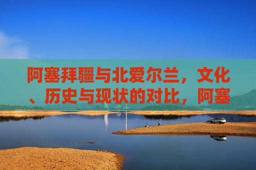 阿塞拜疆与北爱尔兰，文化、历史与现状的对比，阿塞拜疆与北爱尔兰，文化历史现状对比，阿塞拜疆与北爱尔兰，文化、历史与现状对比