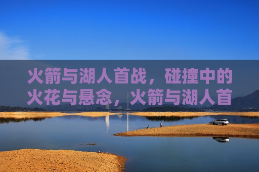 火箭与湖人首战，碰撞中的火花与悬念，火箭与湖人首战，火花与悬念的碰撞，火箭与湖人首战，火花与悬念的激烈碰撞  第1张