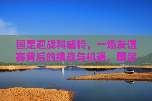 国足迎战科威特，一场友谊赛背后的挑战与机遇，国足迎战科威特，友谊赛背后的较量，国足迎战科威特，友谊赛背后的较量与挑战