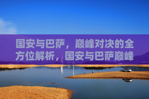 国安与巴萨，巅峰对决的全方位解析，国安与巴萨巅峰对决，全方位解读，国安与巴萨巅峰对决，全方位解读比赛精彩瞬间