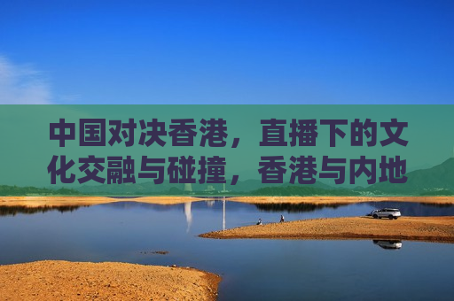 中国对决香港，直播下的文化交融与碰撞，香港与内地直播文化交融与涉政话题的挑战