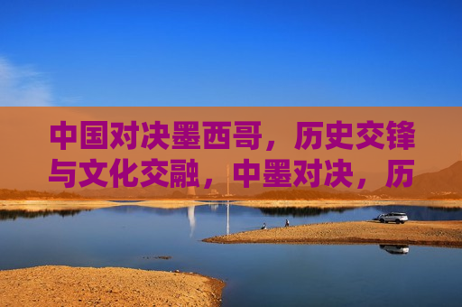 中国对决墨西哥，历史交锋与文化交融，中墨对决，历史交锋与文化交融，中墨对决，历史交锋与文化交融的碰撞