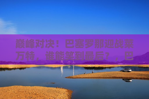 巅峰对决！巴塞罗那迎战莱万特，谁能笑到最后？，巴塞罗那与莱万特的巅峰之战，谁能笑到最后？，巴塞罗那与莱万特的巅峰之战，谁能笑到最后？