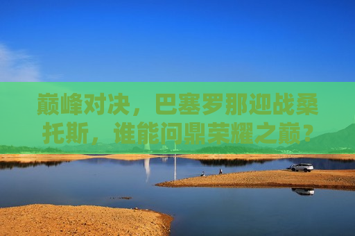 巅峰对决，巴塞罗那迎战桑托斯，谁能问鼎荣耀之巅？，巴塞罗那VS桑托斯，巅峰对决，谁将成为荣耀之巅的王者？，巴塞罗那VS桑托斯，巅峰之战，谁将荣登荣耀之巅？