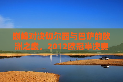 巅峰对决切尔西与巴萨的欧洲之巅，2012欧冠半决赛的传奇之战，巅峰传奇之战，切尔西与巴萨的欧洲之巅对决，切尔西与巴萨的巅峰对决，欧洲之巅的传奇之战  第1张