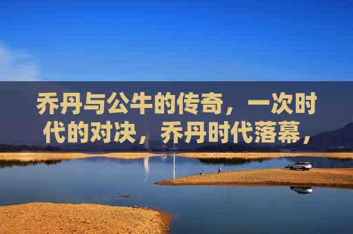乔丹与公牛的传奇，一次时代的对决，乔丹时代落幕，公牛传奇对决时代，乔丹时代的落幕，公牛传奇对决时代  第1张