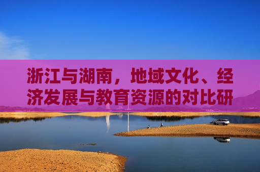 浙江与湖南，地域文化、经济发展与教育资源的对比研究，浙江与湖南，地域文化、经济及教育资源差异对比，浙江与湖南，地域文化、经济及教育资源差异对比研究