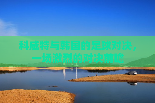 科威特与韩国的足球对决,一场激烈的对决前瞻 第1张 科威特与韩国的足球对决,一场激烈的对决前瞻 第1张