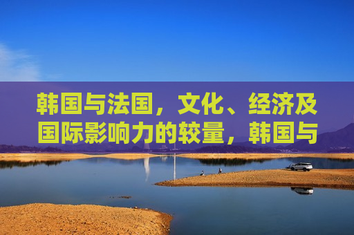 韩国与法国，文化、经济及国际影响力的较量，韩国与法国，文化、经济与影响力的碰撞，韩国与法国，文化、经济与影响力的交锋