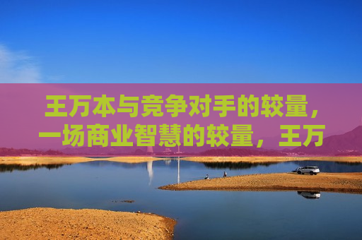 王万本与竞争对手的较量,一场商业智慧的较量,王万本与竞争对手的商业智慧较量,王万本与竞争对手的商业智慧巅峰对决 第1张 王万本与竞争对手的较量,一场商业智慧的较量,王万本与竞争对手的商业智慧较量,王万本与竞争对手的商业智慧巅峰对决 第1张