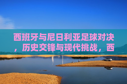 西班牙与尼日利亚足球对决，历史交锋与现代挑战，西班牙与尼日利亚足球对决，历史交锋与未来挑战，西班牙与尼日利亚足球对决，历史交锋与未来挑战