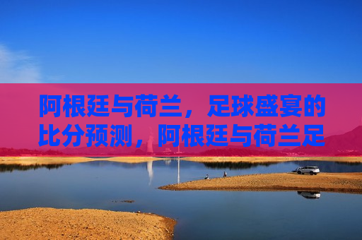 阿根廷与荷兰，足球盛宴的比分预测，阿根廷与荷兰足球盛宴，谁将成为胜者？，阿根廷与荷兰足球盛宴，谁将成为最后的胜者？  第1张