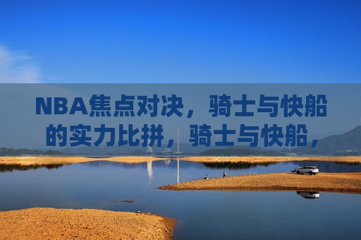 NBA焦点对决，骑士与快船的实力比拼，骑士与快船，NBA实力巅峰对决，NBA巅峰对决，骑士与快船的激烈比拼